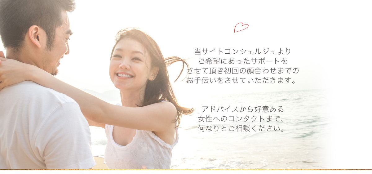 当サイトコンシェルジュよりご希望にあったサポートをさせて頂き初回の顔合わせまでのお手伝いをさせていただきます。アドバイスから好意ある女性へのコンタクトまで、何なりとご相談ください。