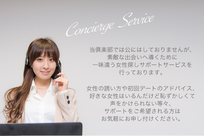 当倶楽部では公にはしておりませんが、素敵な出会いへ導くために一味違う女性探しサポートサービスを行っております。女性の誘い方や初回デートのアドバイス、好きな女性はいるんだけど恥ずかしくて声をかけられない等々、サポートをご希望される方はお気軽にお申し付けください。