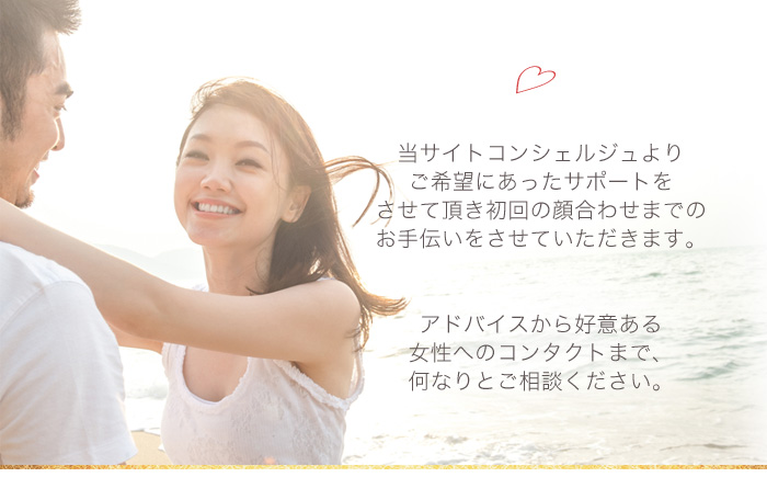 当サイトコンシェルジュよりご希望にあったサポートをさせて頂き初回の顔合わせまでのお手伝いをさせていただきます。アドバイスから好意ある女性へのコンタクトまで、何なりとご相談ください。