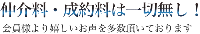 仲介料・成約料は一切無し！会員様より嬉しいお声を多数頂いております